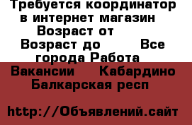 Требуется координатор в интернет-магазин › Возраст от ­ 20 › Возраст до ­ 40 - Все города Работа » Вакансии   . Кабардино-Балкарская респ.